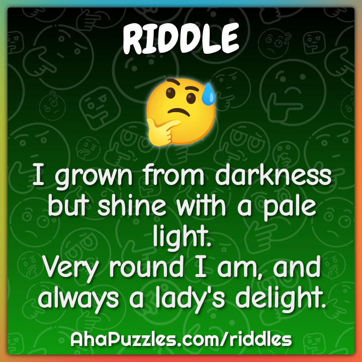 I grown from darkness but shine with a pale light. Very round I am,...