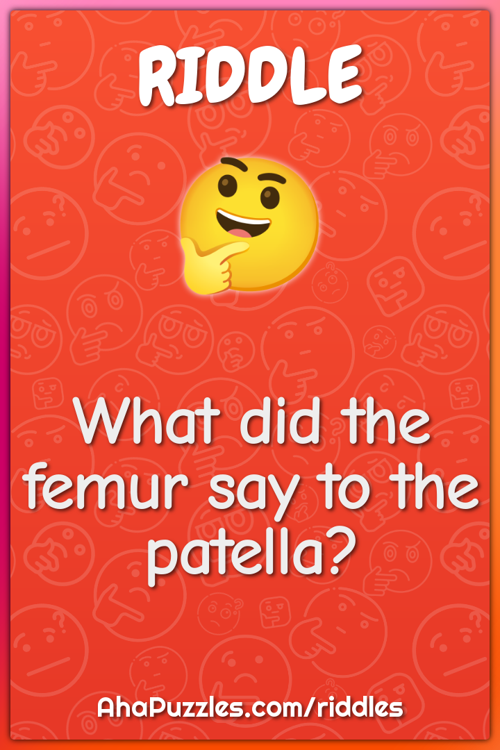 What did the femur say to the patella?