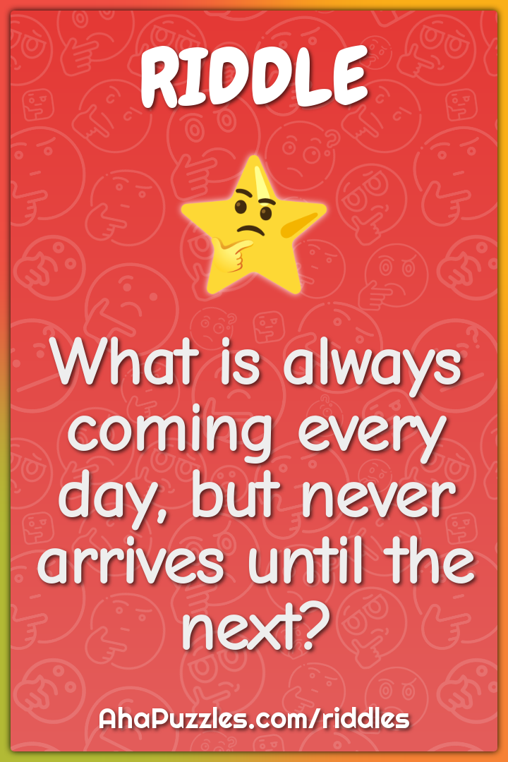 What is always coming every day, but never arrives until the next?