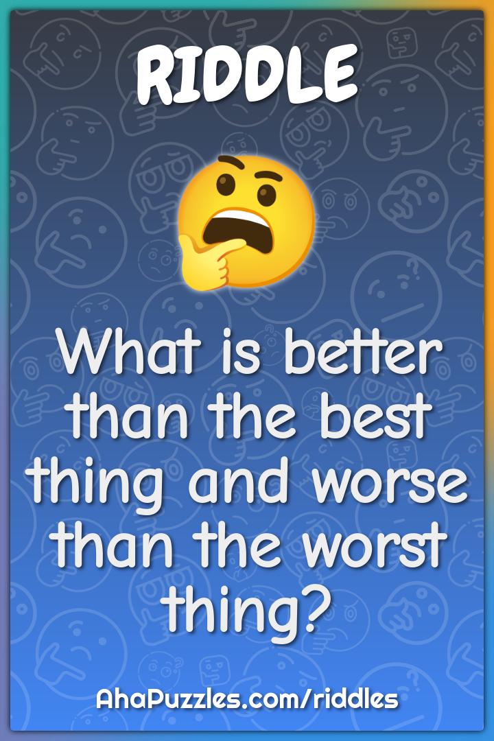 What is better than the best thing and worse than the worst thing?